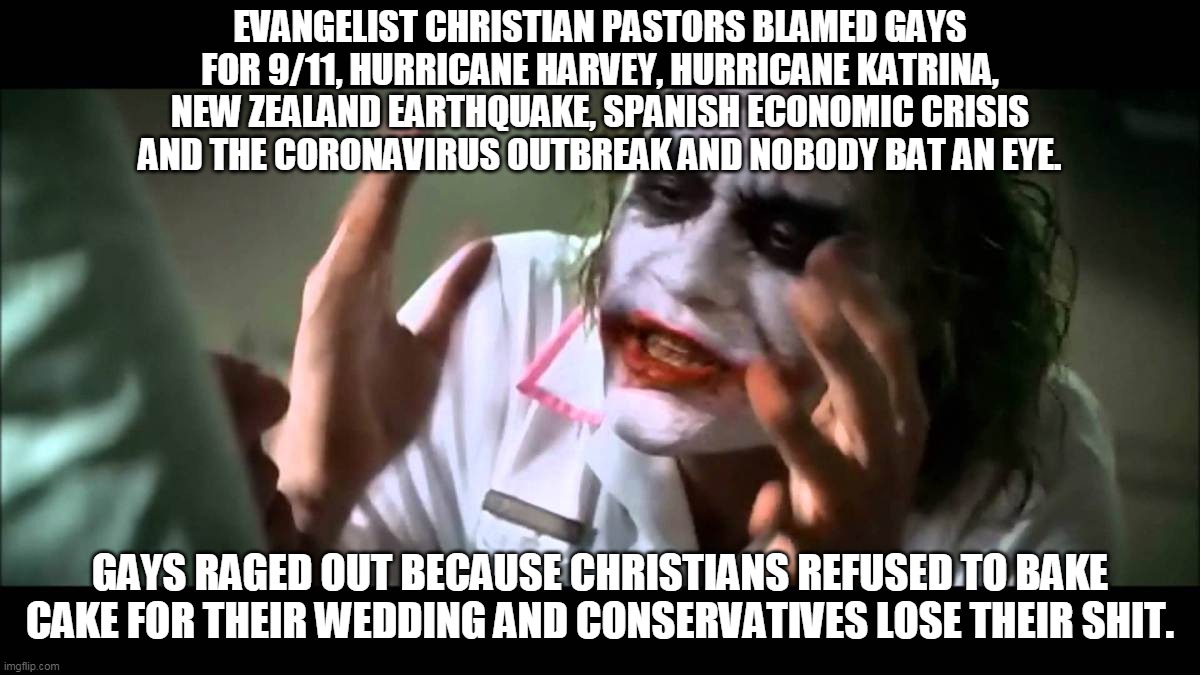 Conservatives' Hypocrisy | EVANGELIST CHRISTIAN PASTORS BLAMED GAYS FOR 9/11, HURRICANE HARVEY, HURRICANE KATRINA, NEW ZEALAND EARTHQUAKE, SPANISH ECONOMIC CRISIS AND THE CORONAVIRUS OUTBREAK AND NOBODY BAT AN EYE. GAYS RAGED OUT BECAUSE CHRISTIANS REFUSED TO BAKE CAKE FOR THEIR WEDDING AND CONSERVATIVES LOSE THEIR SHIT. | image tagged in joker nobody bats an eye,memes,politics,homosexuality,lgbt,coronavirus | made w/ Imgflip meme maker