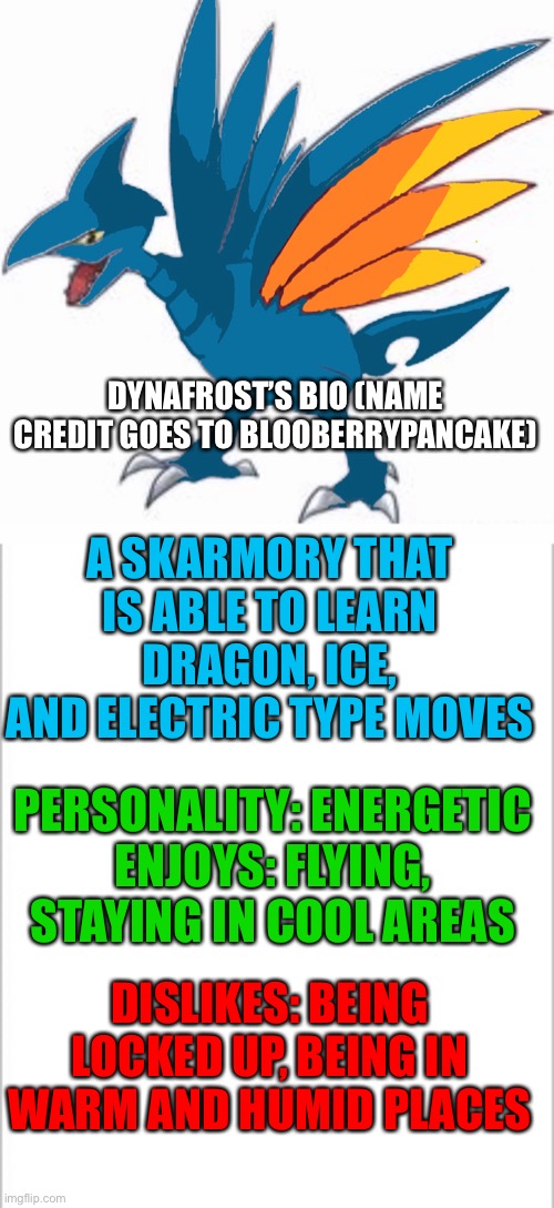 Dynafrost! (1/3 Blooberry's idea, 1/3 Tre's idea, 1/3 Memegamer's idea) | DYNAFROST’S BIO (NAME CREDIT GOES TO BLOOBERRYPANCAKE); A SKARMORY THAT IS ABLE TO LEARN DRAGON, ICE, AND ELECTRIC TYPE MOVES; PERSONALITY: ENERGETIC
ENJOYS: FLYING, STAYING IN COOL AREAS; DISLIKES: BEING LOCKED UP, BEING IN WARM AND HUMID PLACES | image tagged in white background,pokemon | made w/ Imgflip meme maker