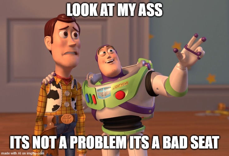 Seat bad | LOOK AT MY ASS; ITS NOT A PROBLEM ITS A BAD SEAT | image tagged in memes,x x everywhere | made w/ Imgflip meme maker