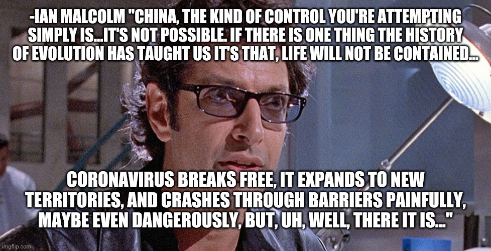 Jurassic Park | -IAN MALCOLM "CHINA, THE KIND OF CONTROL YOU'RE ATTEMPTING SIMPLY IS…IT'S NOT POSSIBLE. IF THERE IS ONE THING THE HISTORY OF EVOLUTION HAS TAUGHT US IT'S THAT, LIFE WILL NOT BE CONTAINED... CORONAVIRUS BREAKS FREE, IT EXPANDS TO NEW TERRITORIES, AND CRASHES THROUGH BARRIERS PAINFULLY, MAYBE EVEN DANGEROUSLY, BUT, UH, WELL, THERE IT IS..." | image tagged in coronavirus,jurassic park,ian malcolm | made w/ Imgflip meme maker