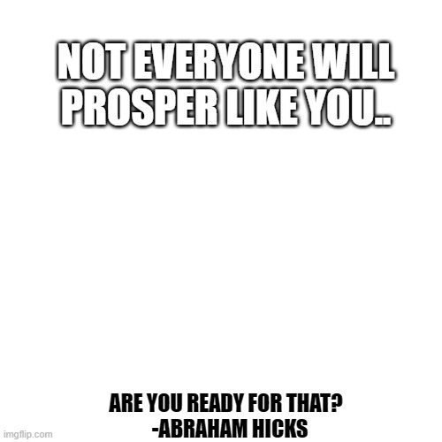 Blank Transparent Square | NOT EVERYONE WILL PROSPER LIKE YOU.. ARE YOU READY FOR THAT?
  -ABRAHAM HICKS | image tagged in memes,blank transparent square | made w/ Imgflip meme maker