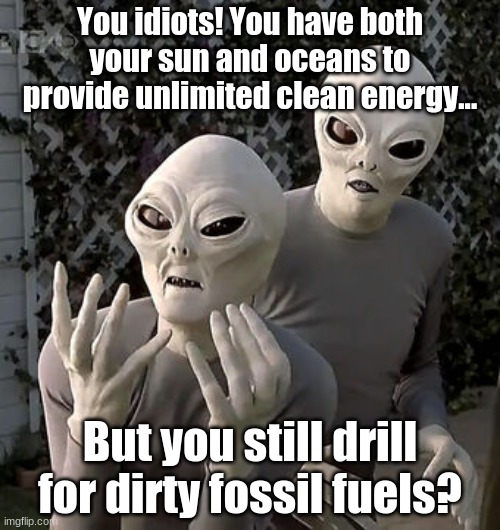 First Contact! | You idiots! You have both your sun and oceans to provide unlimited clean energy... But you still drill for dirty fossil fuels? | image tagged in angry aliens,ufos,ufo,aliens | made w/ Imgflip meme maker