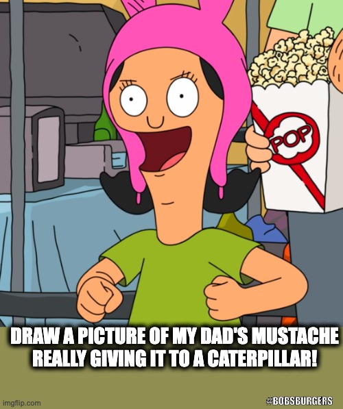 Louise's Imagination | DRAW A PICTURE OF MY DAD'S MUSTACHE REALLY GIVING IT TO A CATERPILLAR! #BOBSBURGERS | image tagged in bobs burgers,dark humor,funny,random,hilarious | made w/ Imgflip meme maker