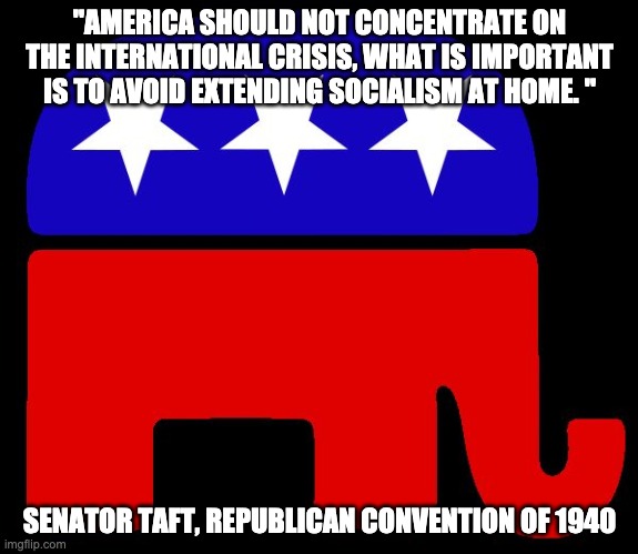 Republicans always on the wrong side of history | "AMERICA SHOULD NOT CONCENTRATE ON THE INTERNATIONAL CRISIS, WHAT IS IMPORTANT IS TO AVOID EXTENDING SOCIALISM AT HOME. "; SENATOR TAFT, REPUBLICAN CONVENTION OF 1940 | image tagged in republican logo,conservatives,trump,fox news,nra | made w/ Imgflip meme maker