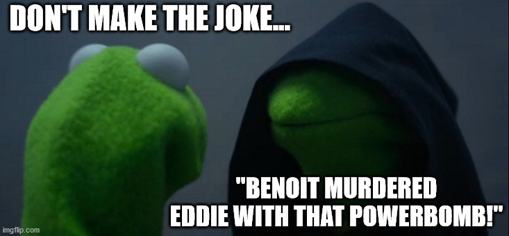 Evil Kermit Meme | DON'T MAKE THE JOKE... "BENOIT MURDERED EDDIE WITH THAT POWERBOMB!" | image tagged in memes,evil kermit | made w/ Imgflip meme maker