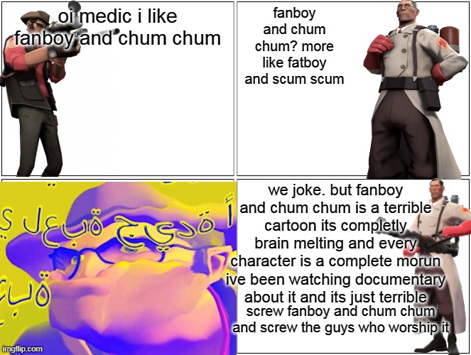 hey medic i like fanboy and chum chum | oi medic i like fanboy and chum chum; fanboy and chum chum? more like fatboy and scum scum; we joke. but fanboy and chum chum is a terrible cartoon its completly brain melting and every character is a complete morun ive been watching documentary about it and its just terrible; screw fanboy and chum chum and screw the guys who worship it | image tagged in memes,blank comic panel 2x2,hey medic,fanboy and chum chum | made w/ Imgflip meme maker