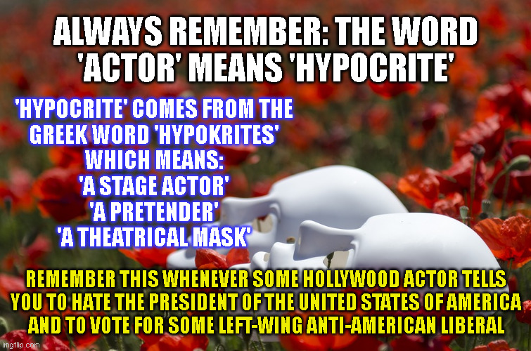 ALWAYS REMEMBER: THE WORD
'ACTOR' MEANS 'HYPOCRITE'; 'HYPOCRITE' COMES FROM THE
GREEK WORD 'HYPOKRITES'
WHICH MEANS:
'A STAGE ACTOR'
'A PRETENDER'
'A THEATRICAL MASK'; REMEMBER THIS WHENEVER SOME HOLLYWOOD ACTOR TELLS
YOU TO HATE THE PRESIDENT OF THE UNITED STATES OF AMERICA
AND TO VOTE FOR SOME LEFT-WING ANTI-AMERICAN LIBERAL | made w/ Imgflip meme maker