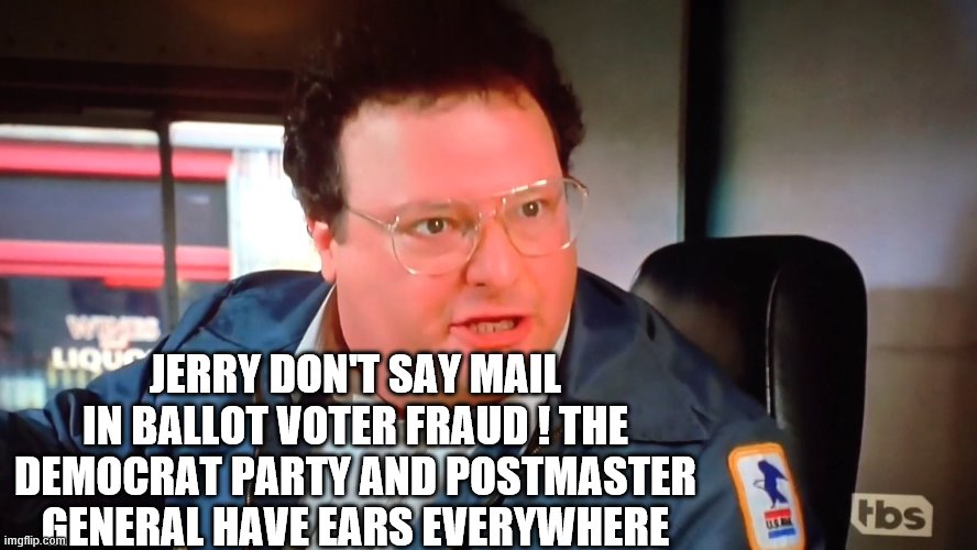Newman ! | JERRY DON'T SAY MAIL IN BALLOT VOTER FRAUD ! THE DEMOCRAT PARTY AND POSTMASTER GENERAL HAVE EARS EVERYWHERE | image tagged in voter fraud,democrats,2020 elections | made w/ Imgflip meme maker