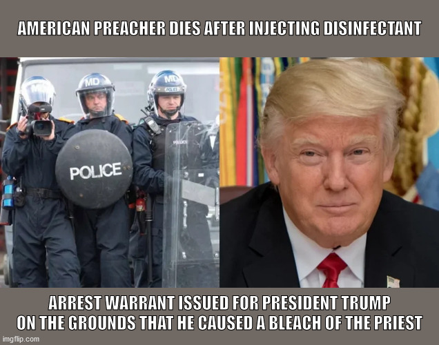 President Trump kills preacher! | AMERICAN PREACHER DIES AFTER INJECTING DISINFECTANT; ARREST WARRANT ISSUED FOR PRESIDENT TRUMP ON THE GROUNDS THAT HE CAUSED A BLEACH OF THE PRIEST | image tagged in donald trump,covid-19 | made w/ Imgflip meme maker