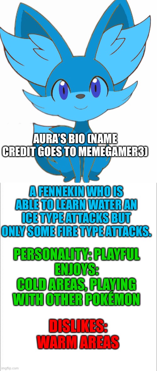 Aura’s bio (credit to Memegamer3 for the name) | AURA’S BIO (NAME CREDIT GOES TO MEMEGAMER3); A FENNEKIN WHO IS ABLE TO LEARN WATER AN ICE TYPE ATTACKS BUT ONLY SOME FIRE TYPE ATTACKS. PERSONALITY: PLAYFUL
ENJOYS: COLD AREAS, PLAYING WITH OTHER POKÉMON; DISLIKES: WARM AREAS | image tagged in white background,pokemon | made w/ Imgflip meme maker