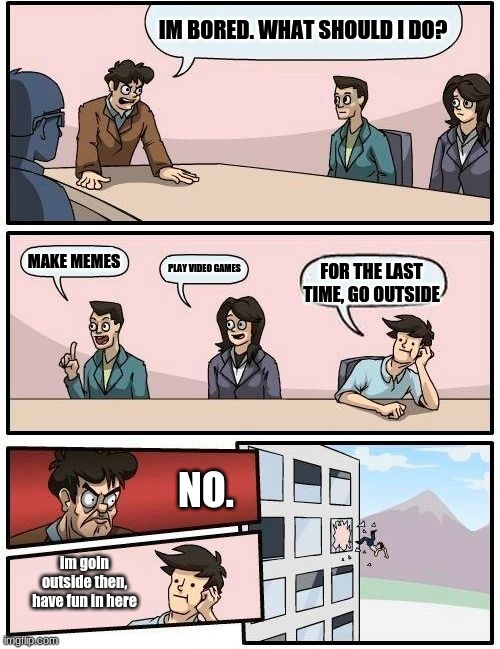 Boardroom Meeting Suggestion Meme | IM BORED. WHAT SHOULD I DO? MAKE MEMES; PLAY VIDEO GAMES; FOR THE LAST TIME, GO OUTSIDE; NO. im goin outside then, have fun in here | image tagged in memes,boardroom meeting suggestion,quarantine | made w/ Imgflip meme maker