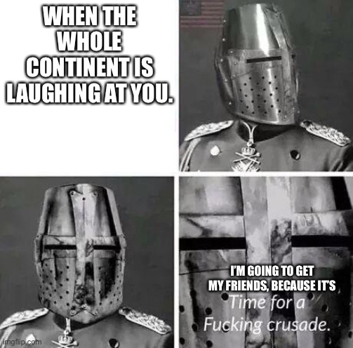 Time for a crusade | WHEN THE WHOLE CONTINENT IS LAUGHING AT YOU. I’M GOING TO GET MY FRIENDS, BECAUSE IT’S | image tagged in time for a crusade | made w/ Imgflip meme maker