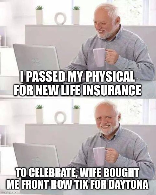 Hide the Pain Harold Meme | I PASSED MY PHYSICAL FOR NEW LIFE INSURANCE TO CELEBRATE, WIFE BOUGHT ME FRONT ROW TIX FOR DAYTONA | image tagged in memes,hide the pain harold | made w/ Imgflip meme maker