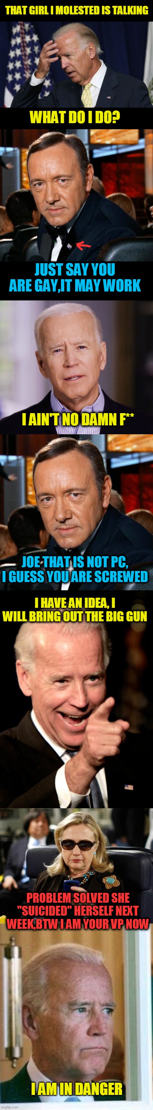 joe is in danger | THAT GIRL I MOLESTED IS TALKING; WHAT DO I DO? JUST SAY YOU ARE GAY,IT MAY WORK; I AIN'T NO DAMN F**; JOE THAT IS NOT PC, I GUESS YOU ARE SCREWED; I HAVE AN IDEA, I WILL BRING OUT THE BIG GUN; PROBLEM SOLVED SHE "SUICIDED" HERSELF NEXT WEEK,BTW I AM YOUR VP NOW; I AM IN DANGER | image tagged in memes,smilin biden,hillary clinton cellphone,kevin spacey,sad joe biden,joe biden worries | made w/ Imgflip meme maker