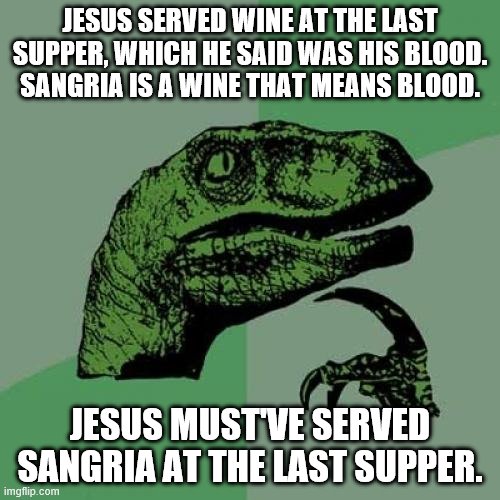 Philosoraptor Meme | JESUS SERVED WINE AT THE LAST SUPPER, WHICH HE SAID WAS HIS BLOOD. SANGRIA IS A WINE THAT MEANS BLOOD. JESUS MUST'VE SERVED SANGRIA AT THE LAST SUPPER. | image tagged in philosoraptor,jesus,last supper,wine,blood,sangria | made w/ Imgflip meme maker