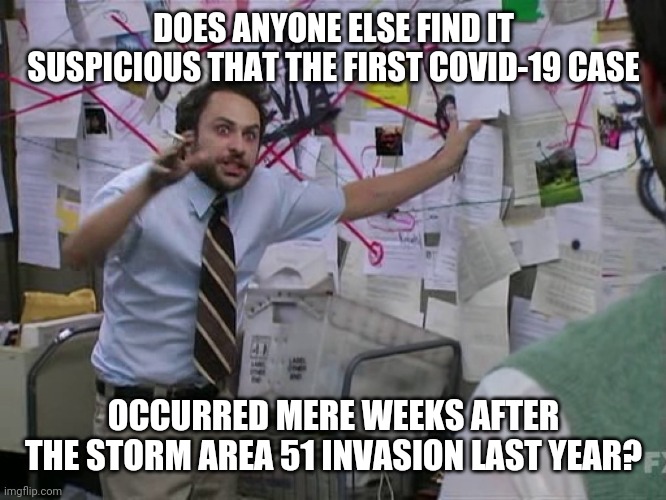 Time to start making tin foil facemasks! | DOES ANYONE ELSE FIND IT SUSPICIOUS THAT THE FIRST COVID-19 CASE; OCCURRED MERE WEEKS AFTER THE STORM AREA 51 INVASION LAST YEAR? | image tagged in charlie conspiracy always sunny in philidelphia,storm area 51,area 51 naruto runner,covid-19,conspiracy theory,memes | made w/ Imgflip meme maker