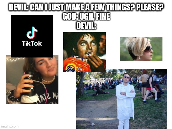 Blank White Template | DEVIL: CAN I JUST MAKE A FEW THINGS? PLEASE?
GOD: UGH, FINE
DEVIL: | image tagged in blank white template | made w/ Imgflip meme maker