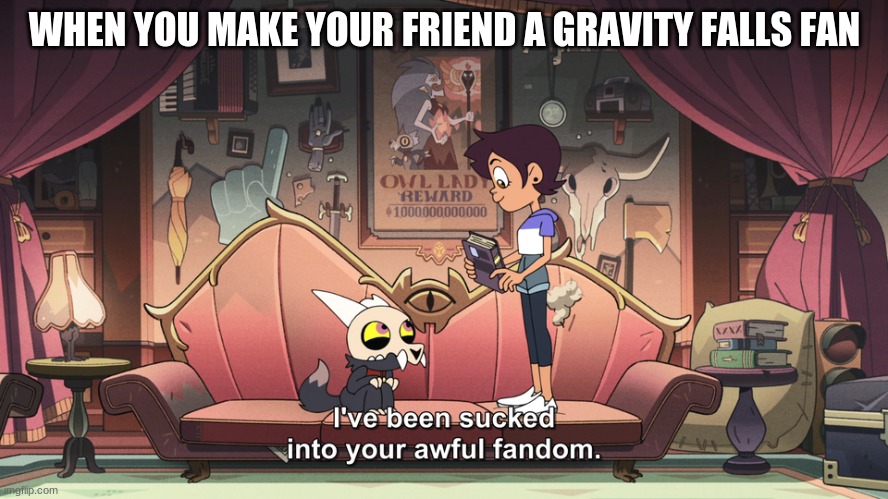 WE NEED MORE GRAVITY FALLS | WHEN YOU MAKE YOUR FRIEND A GRAVITY FALLS FAN | image tagged in the owl house king been sucked into luz fandom | made w/ Imgflip meme maker