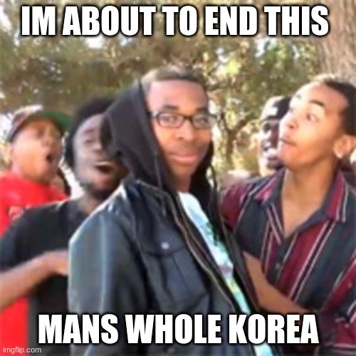 black boy roast | IM ABOUT TO END THIS; MANS WHOLE KOREA | image tagged in black boy roast | made w/ Imgflip meme maker