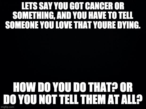 Black background | LETS SAY YOU GOT CANCER OR SOMETHING, AND YOU HAVE TO TELL SOMEONE YOU LOVE THAT YOURE DYING. HOW DO YOU DO THAT? OR DO YOU NOT TELL THEM AT ALL? | image tagged in black background | made w/ Imgflip meme maker