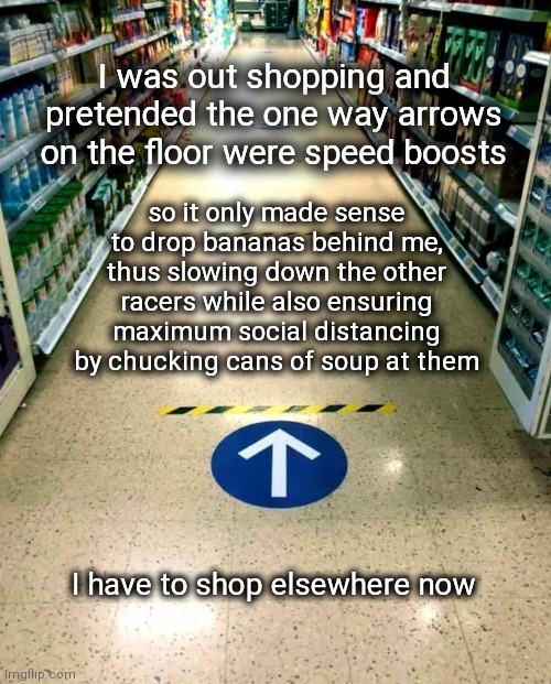Speed boost shopping | I was out shopping and pretended the one way arrows on the floor were speed boosts; so it only made sense to drop bananas behind me, thus slowing down the other racers while also ensuring maximum social distancing by chucking cans of soup at them; I have to shop elsewhere now | image tagged in mario kart,speed racer,shopping,arrows,banned,upvotes | made w/ Imgflip meme maker