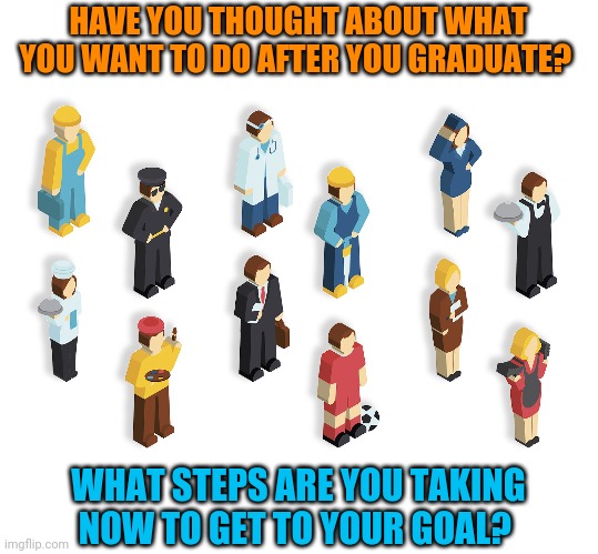 What do you want to do with your life? | HAVE YOU THOUGHT ABOUT WHAT YOU WANT TO DO AFTER YOU GRADUATE? WHAT STEPS ARE YOU TAKING NOW TO GET TO YOUR GOAL? | image tagged in jobs,life,life goals | made w/ Imgflip meme maker