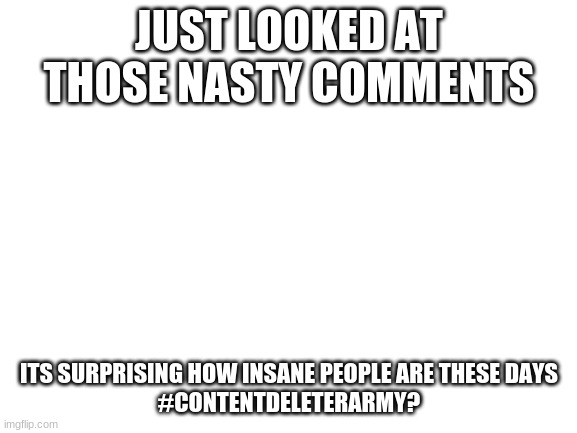 Blank White Template | JUST LOOKED AT THOSE NASTY COMMENTS; ITS SURPRISING HOW INSANE PEOPLE ARE THESE DAYS


#CONTENTDELETERARMY? | image tagged in blank white template | made w/ Imgflip meme maker