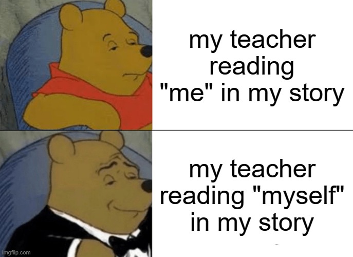 Tuxedo Winnie The Pooh | my teacher reading "me" in my story; my teacher reading "myself" in my story | image tagged in memes,tuxedo winnie the pooh | made w/ Imgflip meme maker