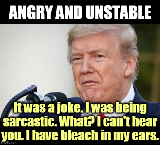 As the Alzheimers takes over and Donald retreats into madness. | ANGRY AND UNSTABLE; It was a joke. I was being sarcastic. What? I can't hear you. I have bleach in my ears. | image tagged in trump disappearing into madness,trump,stable genius,angry,nuts,alzheimers | made w/ Imgflip meme maker