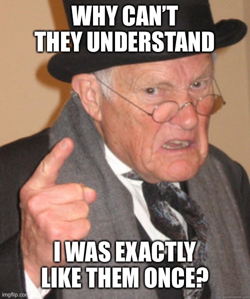 Back In My Day Meme | WHY CAN’T THEY UNDERSTAND I WAS EXACTLY LIKE THEM ONCE? | image tagged in memes,back in my day | made w/ Imgflip meme maker