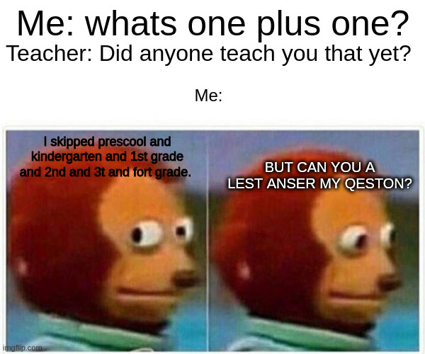 Monkey Puppet | Me: whats one plus one? Teacher: Did anyone teach you that yet? Me:; I skipped prescool and kindergarten and 1st grade and 2nd and 3t and fort grade. BUT CAN YOU A LEST ANSER MY QESTON? | image tagged in memes,monkey puppet | made w/ Imgflip meme maker