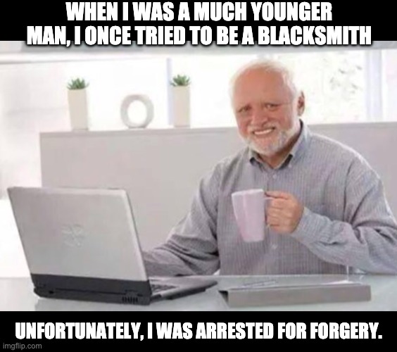 I don't use adolescent puns.  Mine are full groan. | WHEN I WAS A MUCH YOUNGER MAN, I ONCE TRIED TO BE A BLACKSMITH; UNFORTUNATELY, I WAS ARRESTED FOR FORGERY. | image tagged in harold | made w/ Imgflip meme maker