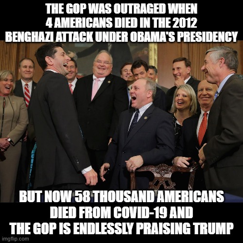 screw you trump, and you too GOP. Stupid idiots. | THE GOP WAS OUTRAGED WHEN 4 AMERICANS DIED IN THE 2012 BENGHAZI ATTACK UNDER OBAMA'S PRESIDENCY; BUT NOW 58 THOUSAND AMERICANS DIED FROM COVID-19 AND THE GOP IS ENDLESSLY PRAISING TRUMP | image tagged in paul ryan gop laughing,funny,memes,gop,trump,coronavirus | made w/ Imgflip meme maker