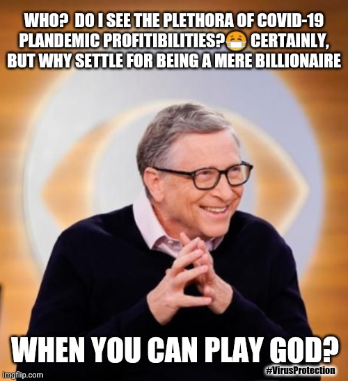 Bill Gates resist temptation to play GOD? #GobalPlandemic #DEPOP #RFID Mandatory #VirusProtection | WHO?  DO I SEE THE PLETHORA OF COVID-19 PLANDEMIC PROFITIBILITIES?😷 CERTAINLY, BUT WHY SETTLE FOR BEING A MERE BILLIONAIRE; WHEN YOU CAN PLAY GOD? #VirusProtection | image tagged in bill gates,666,vaccines,covid-19,nwo police state,the great awakening | made w/ Imgflip meme maker