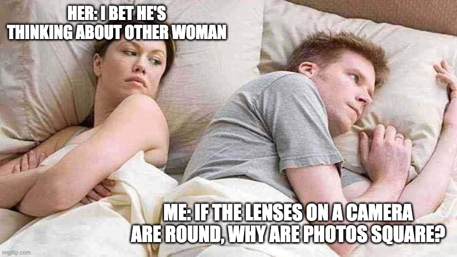 This made me think for a while... | HER: I BET HE'S THINKING ABOUT OTHER WOMAN; ME: IF THE LENSES ON A CAMERA ARE ROUND, WHY ARE PHOTOS SQUARE? | image tagged in i bet he's thinking about other women,memes | made w/ Imgflip meme maker