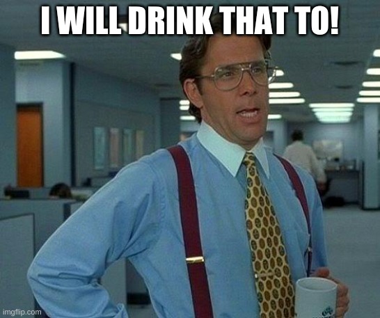 I WILL DRINK THAT TO! | image tagged in memes,that would be great | made w/ Imgflip meme maker