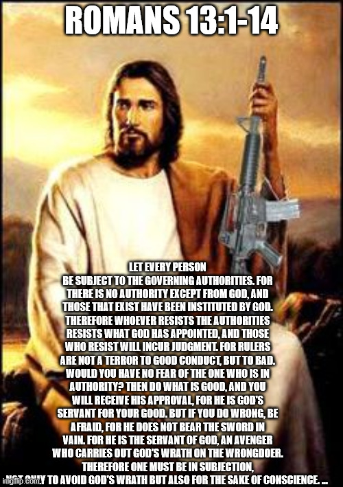 Jesus gun | ROMANS 13:1-14; LET EVERY PERSON BE SUBJECT TO THE GOVERNING AUTHORITIES. FOR THERE IS NO AUTHORITY EXCEPT FROM GOD, AND THOSE THAT EXIST HAVE BEEN INSTITUTED BY GOD. THEREFORE WHOEVER RESISTS THE AUTHORITIES RESISTS WHAT GOD HAS APPOINTED, AND THOSE WHO RESIST WILL INCUR JUDGMENT. FOR RULERS ARE NOT A TERROR TO GOOD CONDUCT, BUT TO BAD. WOULD YOU HAVE NO FEAR OF THE ONE WHO IS IN AUTHORITY? THEN DO WHAT IS GOOD, AND YOU WILL RECEIVE HIS APPROVAL, FOR HE IS GOD'S SERVANT FOR YOUR GOOD. BUT IF YOU DO WRONG, BE AFRAID, FOR HE DOES NOT BEAR THE SWORD IN VAIN. FOR HE IS THE SERVANT OF GOD, AN AVENGER WHO CARRIES OUT GOD'S WRATH ON THE WRONGDOER. THEREFORE ONE MUST BE IN SUBJECTION, NOT ONLY TO AVOID GOD'S WRATH BUT ALSO FOR THE SAKE OF CONSCIENCE. ... | image tagged in jesus gun | made w/ Imgflip meme maker