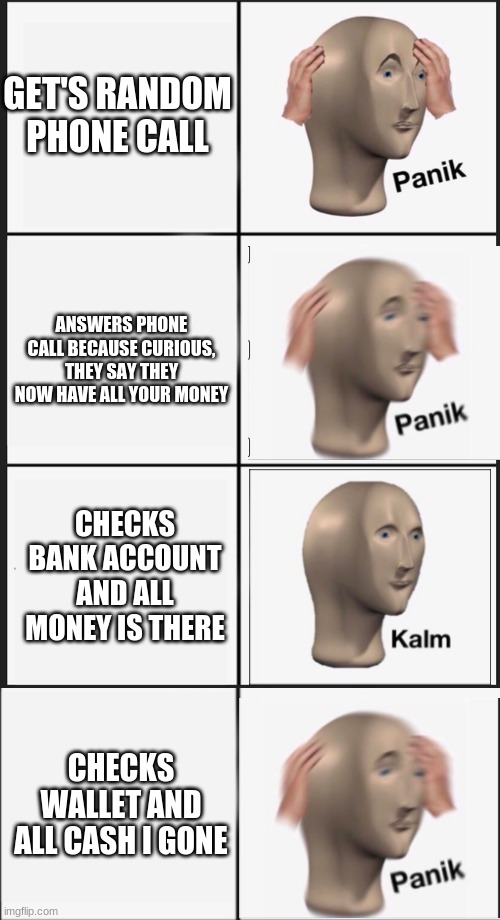 panik | GET'S RANDOM PHONE CALL; ANSWERS PHONE CALL BECAUSE CURIOUS, THEY SAY THEY NOW HAVE ALL YOUR MONEY; CHECKS BANK ACCOUNT AND ALL MONEY IS THERE; CHECKS WALLET AND ALL CASH I GONE | image tagged in memes,panik kalm panik,funny | made w/ Imgflip meme maker