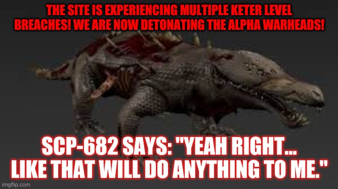 THE SITE IS EXPERIENCING MULTIPLE KETER LEVEL BREACHES! WE ARE NOW DETONATING THE ALPHA WARHEADS! SCP-682 SAYS: "YEAH RIGHT... LIKE THAT WILL DO ANYTHING TO ME." | made w/ Imgflip meme maker