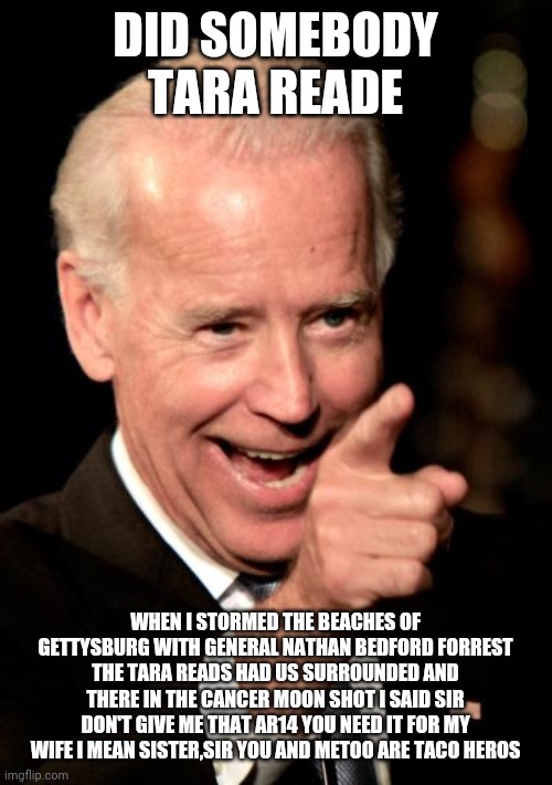 Smilin Biden Meme | DID SOMEBODY TARA READE; WHEN I STORMED THE BEACHES OF GETTYSBURG WITH GENERAL NATHAN BEDFORD FORREST THE TARA READS HAD US SURROUNDED AND THERE IN THE CANCER MOON SHOT I SAID SIR DON'T GIVE ME THAT AR14 YOU NEED IT FOR MY WIFE I MEAN SISTER,SIR YOU AND METOO ARE TACO HEROS | image tagged in memes,smilin biden | made w/ Imgflip meme maker
