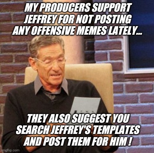 Now it's your turn... have fun !! | MY PRODUCERS SUPPORT JEFFREY FOR NOT POSTING ANY OFFENSIVE MEMES LATELY... THEY ALSO SUGGEST YOU SEARCH JEFFREY'S TEMPLATES AND POST THEM FOR HIM ! | image tagged in memes,maury lie detector,template,search,jeffrey,hanes her way | made w/ Imgflip meme maker