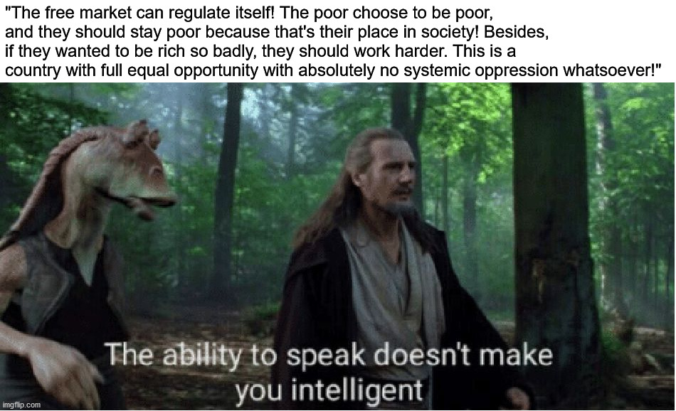 Libertarianism is a joke. | "The free market can regulate itself! The poor choose to be poor, and they should stay poor because that's their place in society! Besides, if they wanted to be rich so badly, they should work harder. This is a country with full equal opportunity with absolutely no systemic oppression whatsoever!" | image tagged in star wars prequel qui-gon ability to speak,libertarian,stupid conservatives,free market,capitalism,memes | made w/ Imgflip meme maker