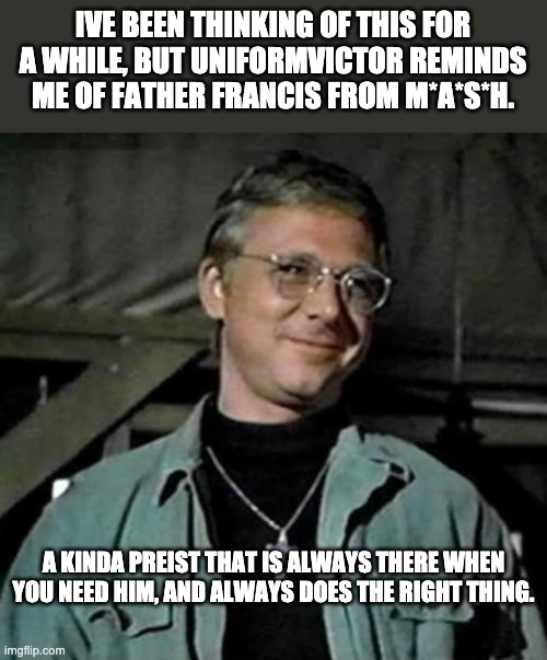 IVE BEEN THINKING OF THIS FOR A WHILE, BUT UNIFORMVICTOR REMINDS ME OF FATHER FRANCIS FROM M*A*S*H. A KINDA PREIST THAT IS ALWAYS THERE WHEN YOU NEED HIM, AND ALWAYS DOES THE RIGHT THING. | made w/ Imgflip meme maker