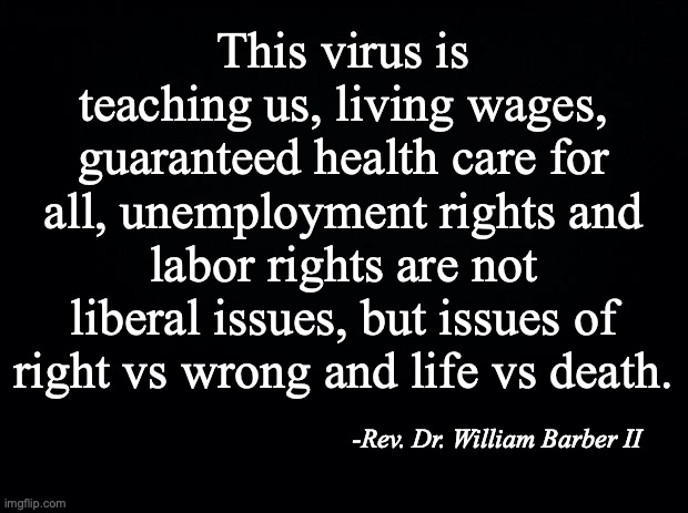 Black background | This virus is teaching us, living wages, guaranteed health care for all, unemployment rights and labor rights are not liberal issues, but issues of right vs wrong and life vs death. -Rev. Dr. William Barber II | image tagged in black background | made w/ Imgflip meme maker