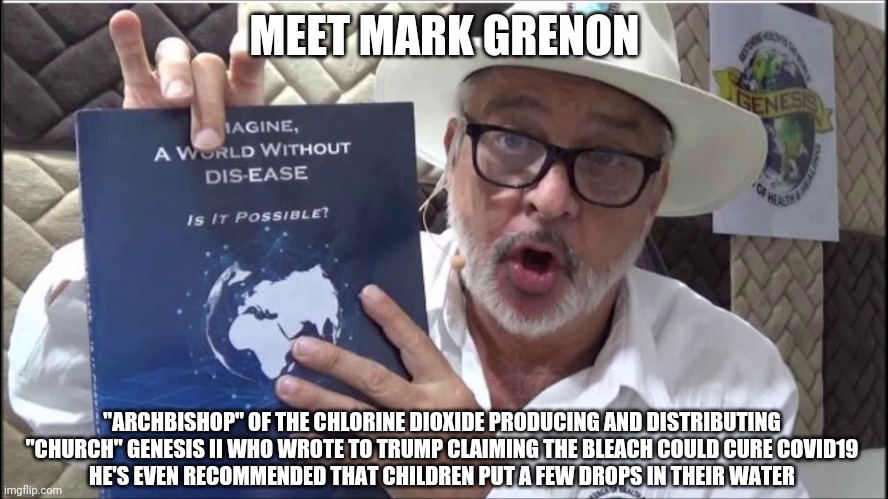Is bleach made from snake oil? | MEET MARK GRENON; "ARCHBISHOP" OF THE CHLORINE DIOXIDE PRODUCING AND DISTRIBUTING "CHURCH" GENESIS II WHO WROTE TO TRUMP CLAIMING THE BLEACH COULD CURE COVID19
HE'S EVEN RECOMMENDED THAT CHILDREN PUT A FEW DROPS IN THEIR WATER | made w/ Imgflip meme maker