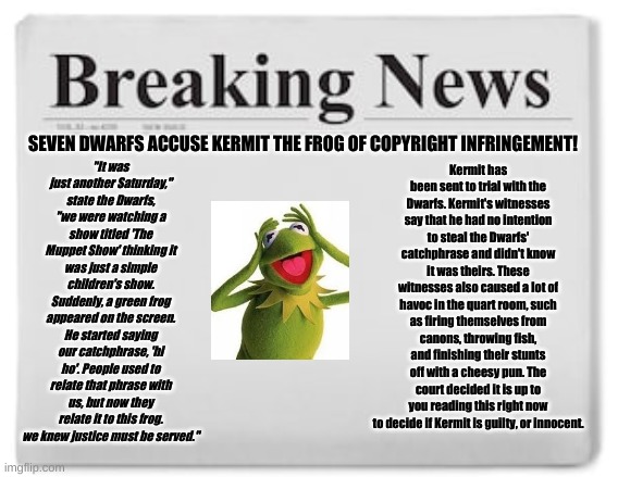 Breaking News | "It was just another Saturday," state the Dwarfs, "we were watching a show titled 'The Muppet Show' thinking it was just a simple children's show. Suddenly, a green frog appeared on the screen. He started saying our catchphrase, 'hi ho'. People used to relate that phrase with us, but now they relate it to this frog. we knew justice must be served."; Kermit has been sent to trial with the Dwarfs. Kermit's witnesses say that he had no intention to steal the Dwarfs' catchphrase and didn't know it was theirs. These witnesses also caused a lot of havoc in the quart room, such as firing themselves from canons, throwing fish, and finishing their stunts off with a cheesy pun. The court decided it is up to you reading this right now to decide if Kermit is guilty, or innocent. SEVEN DWARFS ACCUSE KERMIT THE FROG OF COPYRIGHT INFRINGEMENT! | image tagged in breaking news | made w/ Imgflip meme maker