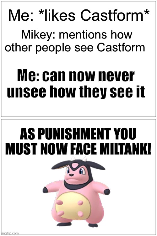 Blank Comic Panel 1x2 Meme | Me: *likes Castform*; Mikey: mentions how other people see Castform; Me: can now never unsee how they see it; AS PUNISHMENT YOU MUST NOW FACE MILTANK! | image tagged in memes,blank comic panel 1x2 | made w/ Imgflip meme maker