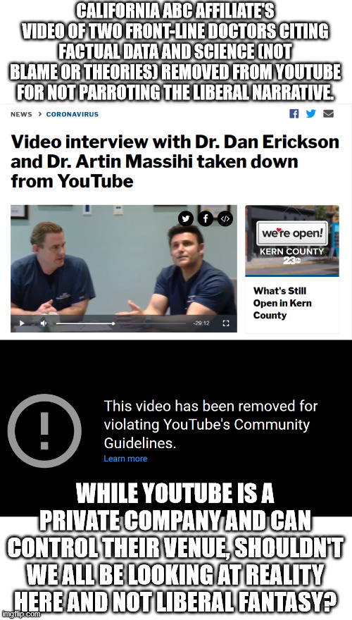 Fortunately their video is still available on Facebook and turnto23.com (station website), this removal is a vile offense | CALIFORNIA ABC AFFILIATE'S VIDEO OF TWO FRONT-LINE DOCTORS CITING FACTUAL DATA AND SCIENCE (NOT BLAME OR THEORIES) REMOVED FROM YOUTUBE FOR NOT PARROTING THE LIBERAL NARRATIVE. WHILE YOUTUBE IS A PRIVATE COMPANY AND CAN CONTROL THEIR VENUE, SHOULDN'T WE ALL BE LOOKING AT REALITY HERE AND NOT LIBERAL FANTASY? | image tagged in youtube,censorship,media lies,covid-19,lockdown | made w/ Imgflip meme maker