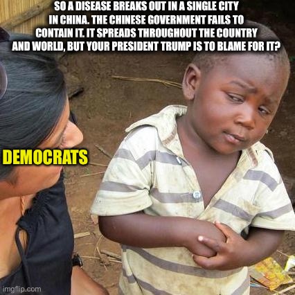 Third World Skeptical Kid | SO A DISEASE BREAKS OUT IN A SINGLE CITY IN CHINA. THE CHINESE GOVERNMENT FAILS TO CONTAIN IT. IT SPREADS THROUGHOUT THE COUNTRY AND WORLD, BUT YOUR PRESIDENT TRUMP IS TO BLAME FOR IT? DEMOCRATS | image tagged in memes,third world skeptical kid,coronavirus,covid-19,democrats,democratic party | made w/ Imgflip meme maker