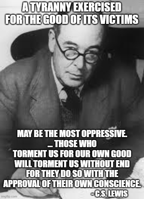 "It's for your own good" = Tyranny, disguised as safety | A TYRANNY EXERCISED FOR THE GOOD OF ITS VICTIMS MAY BE THE MOST OPPRESSIVE.... THOSE WHO TORMENT US FOR OUR OWN GOOD WILL TORMENT US WITHOU | image tagged in cs lewis | made w/ Imgflip meme maker